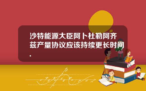 沙特能源大臣阿卜杜勒阿齐兹产量协议应该持续更长时间.