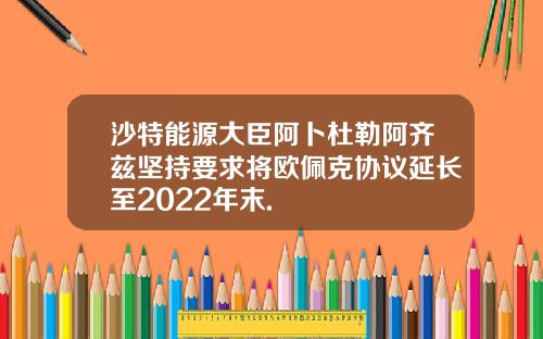 沙特能源大臣阿卜杜勒阿齐兹坚持要求将欧佩克协议延长至2022年末.
