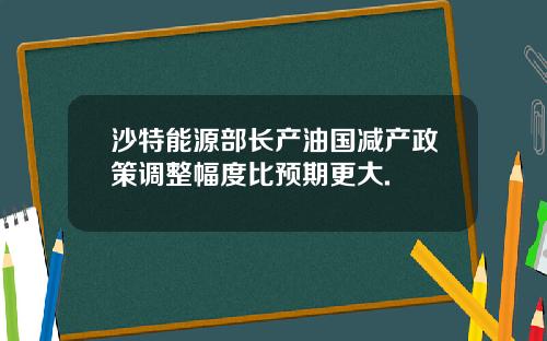 沙特能源部长产油国减产政策调整幅度比预期更大.