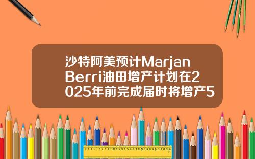 沙特阿美预计MarjanBerri油田增产计划在2025年前完成届时将增产55万桶日.