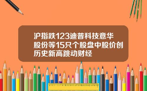 沪指跌123迪普科技意华股份等15只个股盘中股价创历史新高跳动财经
