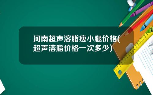 河南超声溶脂瘦小腿价格(超声溶脂价格一次多少)