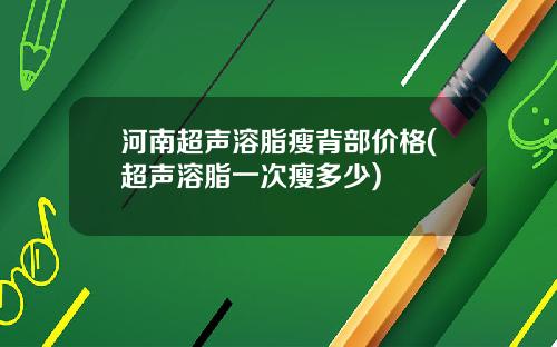 河南超声溶脂瘦背部价格(超声溶脂一次瘦多少)