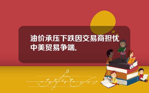油价承压下跌因交易商担忧中美贸易争端.