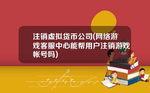 注销虚拟货币公司(网络游戏客服中心能帮用户注销游戏帐号吗)