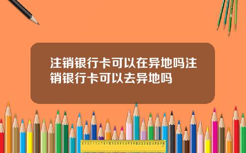 注销银行卡可以在异地吗注销银行卡可以去异地吗