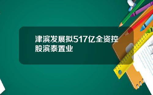 津滨发展拟517亿全资控股滨泰置业