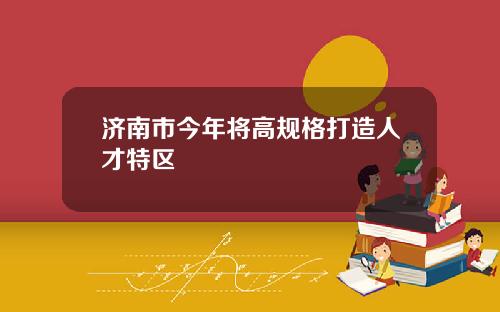济南市今年将高规格打造人才特区