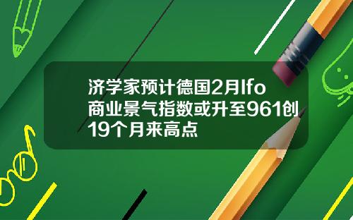济学家预计德国2月Ifo商业景气指数或升至961创19个月来高点