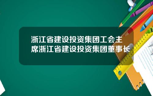 浙江省建设投资集团工会主席浙江省建设投资集团董事长