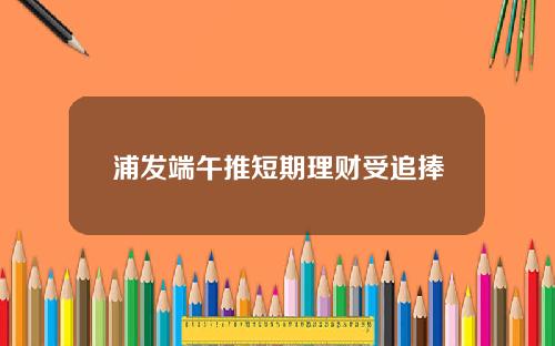 浦发端午推短期理财受追捧