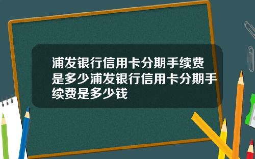 浦发银行信用卡分期手续费是多少浦发银行信用卡分期手续费是多少钱