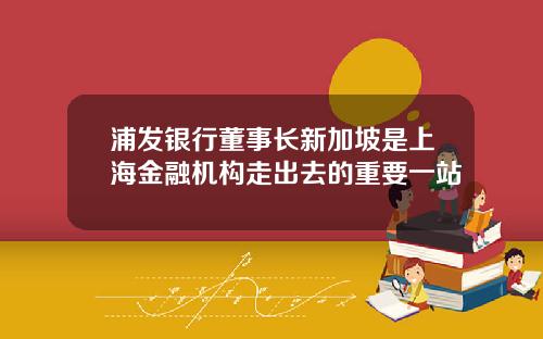 浦发银行董事长新加坡是上海金融机构走出去的重要一站