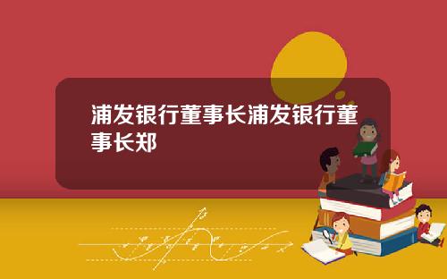 浦发银行董事长浦发银行董事长郑