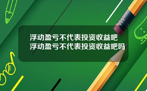 浮动盈亏不代表投资收益吧浮动盈亏不代表投资收益吧吗