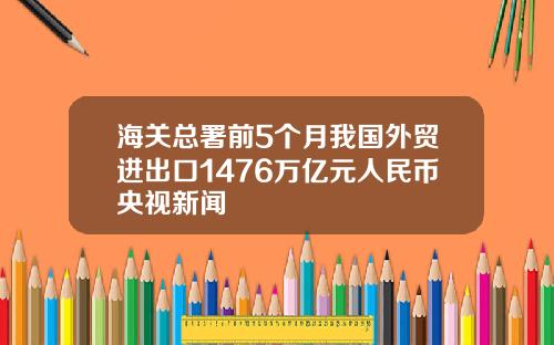 海关总署前5个月我国外贸进出口1476万亿元人民币央视新闻