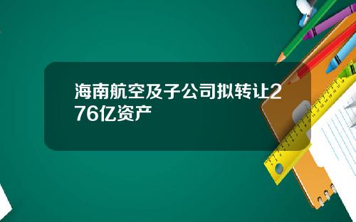 海南航空及子公司拟转让276亿资产