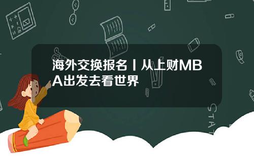 海外交换报名丨从上财MBA出发去看世界