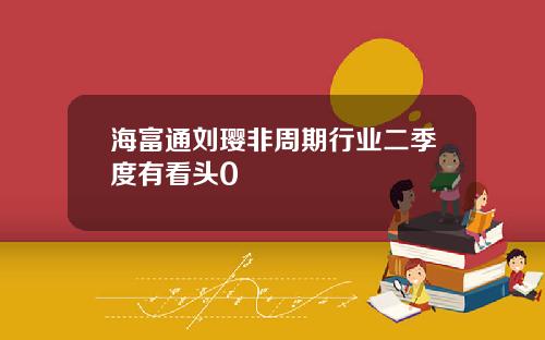 海富通刘璎非周期行业二季度有看头0