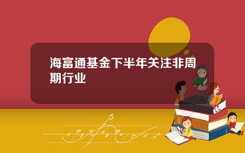 海富通基金下半年关注非周期行业