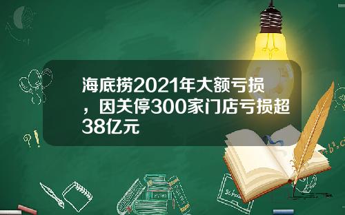 海底捞2021年大额亏损，因关停300家门店亏损超38亿元