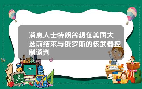 消息人士特朗普想在美国大选前结束与俄罗斯的核武器控制谈判