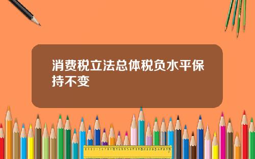消费税立法总体税负水平保持不变