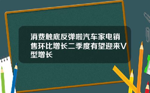 消费触底反弹啦汽车家电销售环比增长二季度有望迎来V型增长