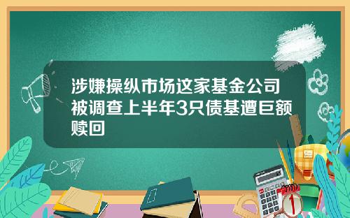 涉嫌操纵市场这家基金公司被调查上半年3只债基遭巨额赎回