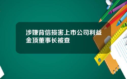 涉嫌背信损害上市公司利益金顶董事长被查