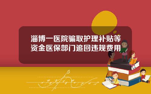 淄博一医院骗取护理补贴等资金医保部门追回违规费用