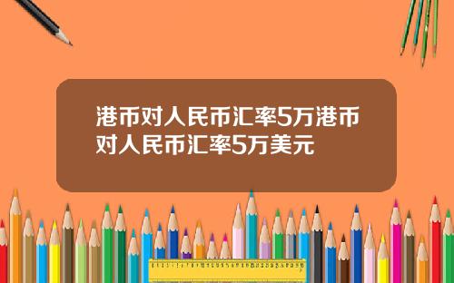 港币对人民币汇率5万港币对人民币汇率5万美元