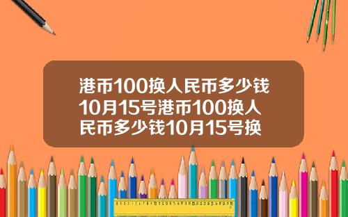 港币100换人民币多少钱10月15号港币100换人民币多少钱10月15号换