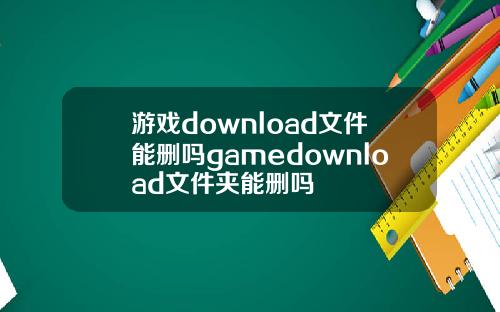 游戏download文件能删吗gamedownload文件夹能删吗