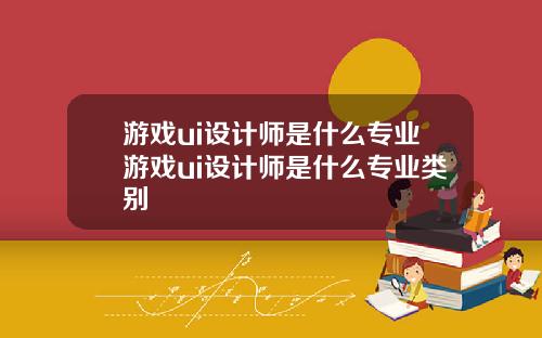游戏ui设计师是什么专业游戏ui设计师是什么专业类别