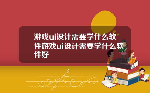 游戏ui设计需要学什么软件游戏ui设计需要学什么软件好