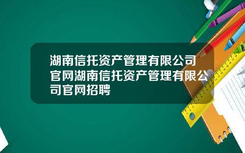 湖南信托资产管理有限公司官网湖南信托资产管理有限公司官网招聘