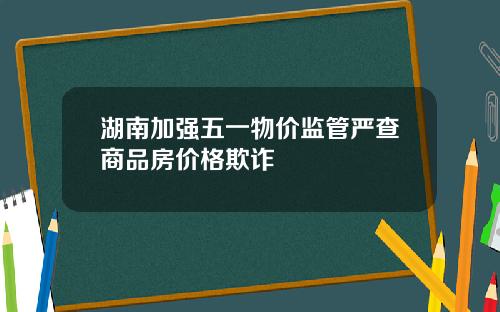湖南加强五一物价监管严查商品房价格欺诈