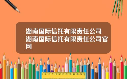 湖南国际信托有限责任公司湖南国际信托有限责任公司官网
