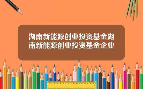 湖南新能源创业投资基金湖南新能源创业投资基金企业