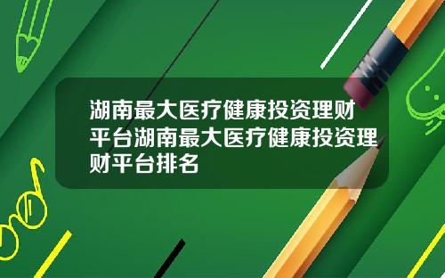 湖南最大医疗健康投资理财平台湖南最大医疗健康投资理财平台排名