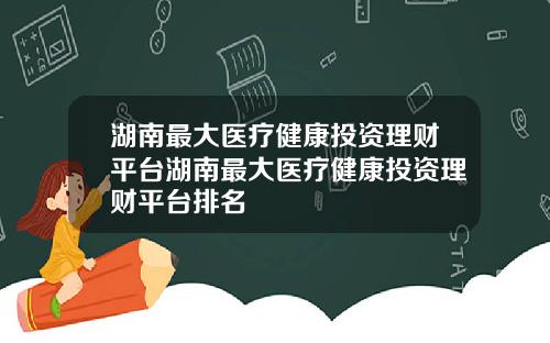 湖南最大医疗健康投资理财平台湖南最大医疗健康投资理财平台排名