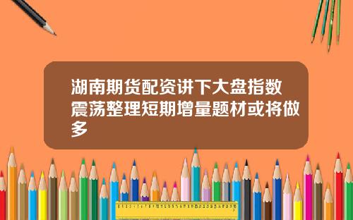 湖南期货配资讲下大盘指数震荡整理短期增量题材或将做多