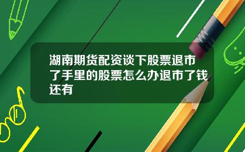 湖南期货配资谈下股票退市了手里的股票怎么办退市了钱还有
