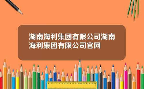 湖南海利集团有限公司湖南海利集团有限公司官网