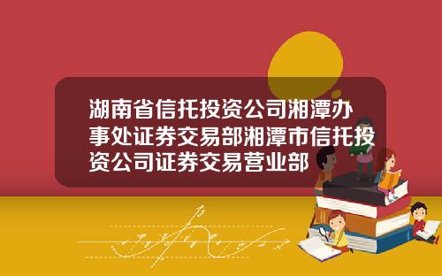 湖南省信托投资公司湘潭办事处证券交易部湘潭市信托投资公司证券交易营业部