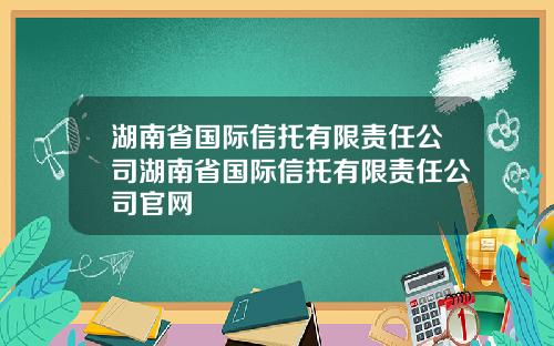湖南省国际信托有限责任公司湖南省国际信托有限责任公司官网