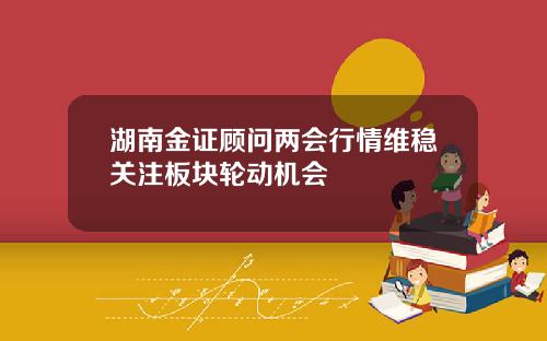湖南金证顾问两会行情维稳关注板块轮动机会