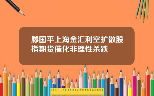 滕国平上海金汇利空扩散股指期货催化非理性杀跌