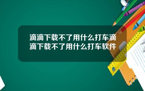 滴滴下载不了用什么打车滴滴下载不了用什么打车软件